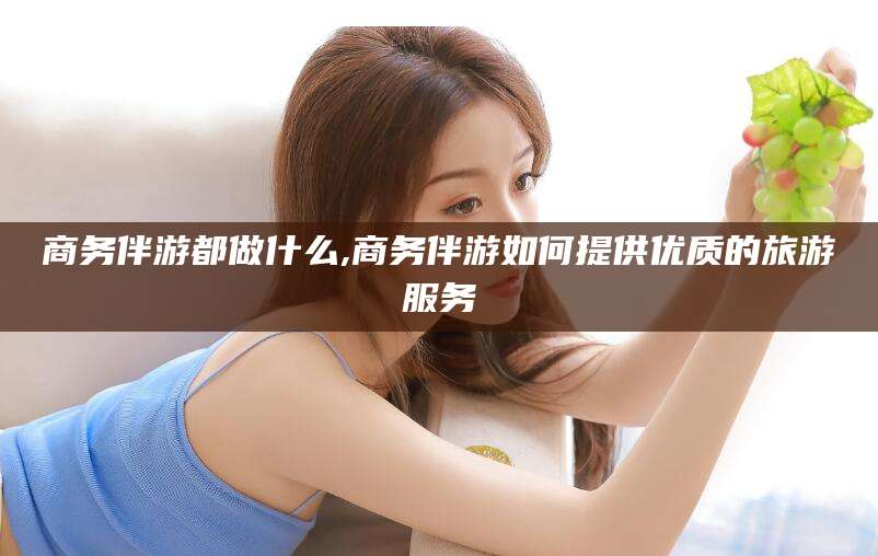 江门商务伴游都做什么,商务伴游如何提供优质的旅游服务