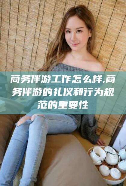 江门商务伴游工作怎么样,商务伴游的礼仪和行为规范的重要性