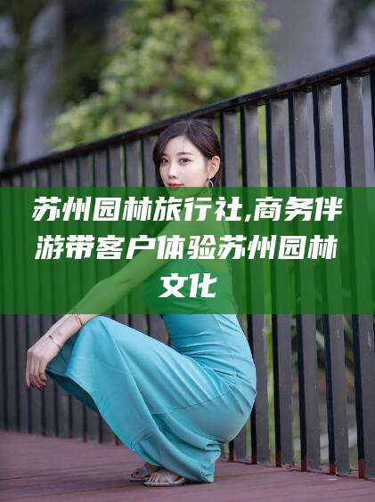 江门苏州园林旅行社,商务伴游带客户体验苏州园林文化