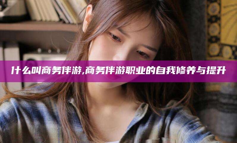 江门什么叫商务伴游,商务伴游职业的自我修养与提升