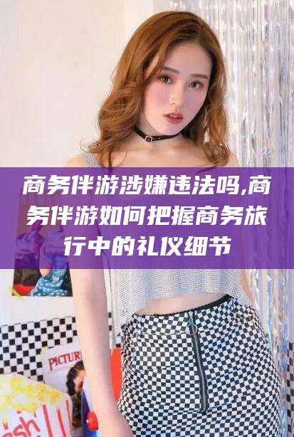 江门商务伴游涉嫌违法吗,商务伴游如何把握商务旅行中的礼仪细节