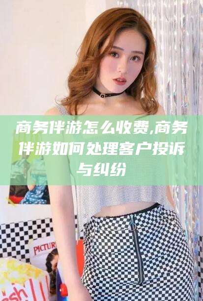 江门商务伴游怎么收费,商务伴游如何处理客户投诉与纠纷