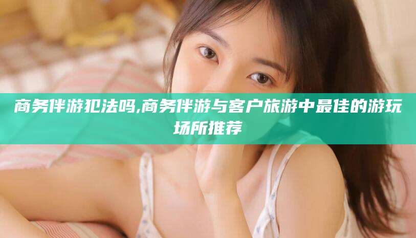 江门商务伴游犯法吗,商务伴游与客户旅游中最佳的游玩场所推荐