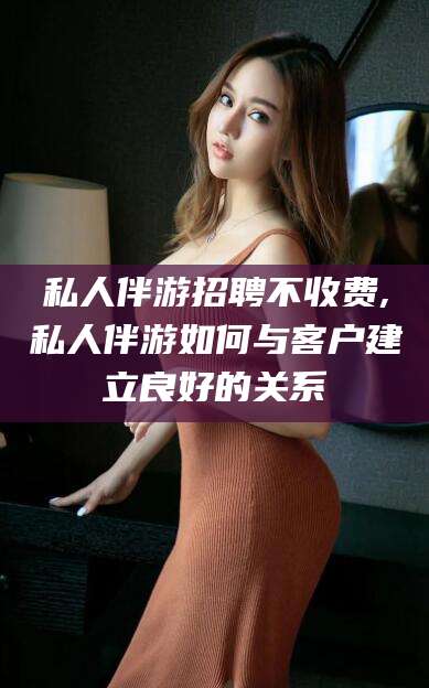 江门私人伴游招聘不收费,私人伴游如何与客户建立良好的关系