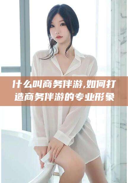 江门什么叫商务伴游,如何打造商务伴游的专业形象