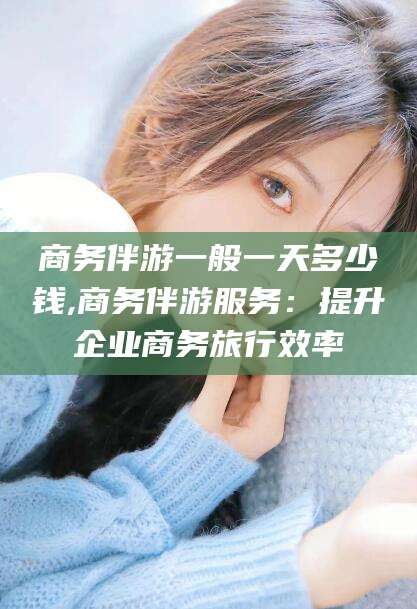 江门商务伴游一般一天多少钱,商务伴游服务：提升企业商务旅行效率