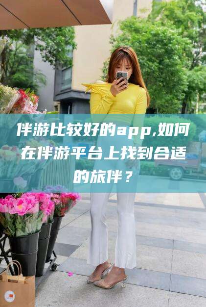 江门伴游比较好的app,如何在伴游平台上找到合适的旅伴？
