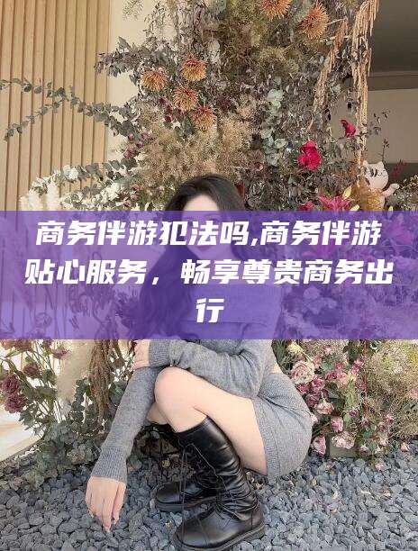 江门商务伴游犯法吗,商务伴游贴心服务，畅享尊贵商务出行