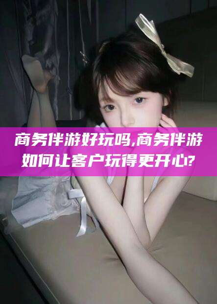 江门商务伴游好玩吗,商务伴游如何让客户玩得更开心?