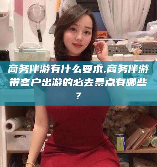 江门商务伴游有什么要求,商务伴游带客户出游的必去景点有哪些?
