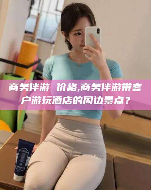 江门商务伴游 价格,商务伴游带客户游玩酒店的周边景点？