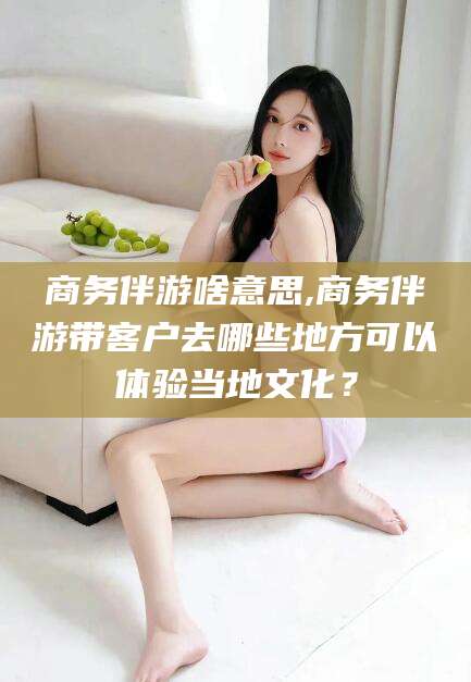 江门商务伴游啥意思,商务伴游带客户去哪些地方可以体验当地文化？