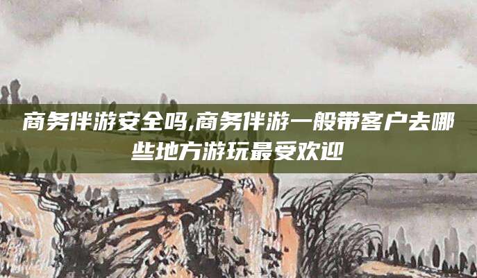江门商务伴游安全吗,商务伴游一般带客户去哪些地方游玩最受欢迎