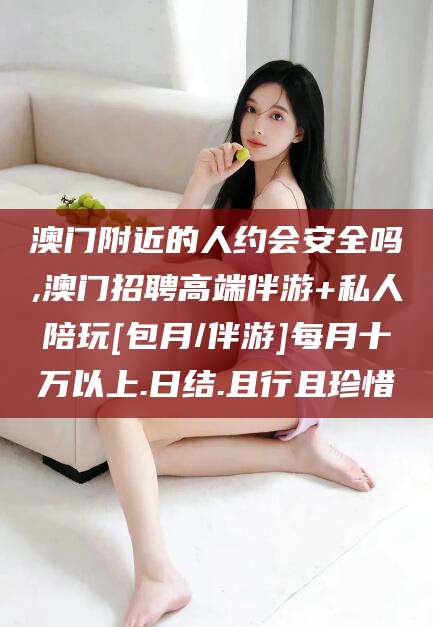 江门澳门附近的人约会安全吗,澳门招聘高端伴游+私人陪玩[包月/伴游]每月十万以上.日结.且行且珍惜