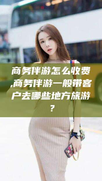 江门商务伴游怎么收费,商务伴游一般带客户去哪些地方旅游？
