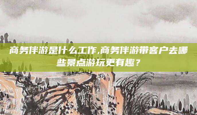 江门商务伴游是什么工作,商务伴游带客户去哪些景点游玩更有趣？