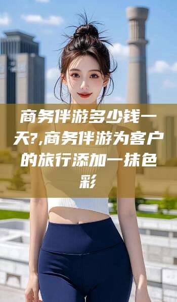 江门商务伴游多少钱一天?,商务伴游为客户的旅行添加一抹色彩