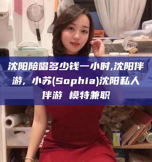 江门沈阳陪唱多少钱一小时,沈阳伴游,贠小苏(Sophia)沈阳私人伴游 模特兼职