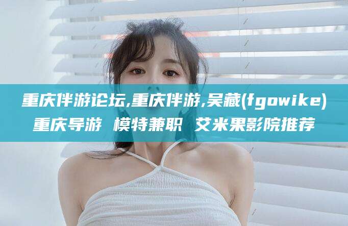 江门重庆伴游论坛,重庆伴游,吴藏(fgowike)重庆导游 模特兼职 艾米果影院推荐