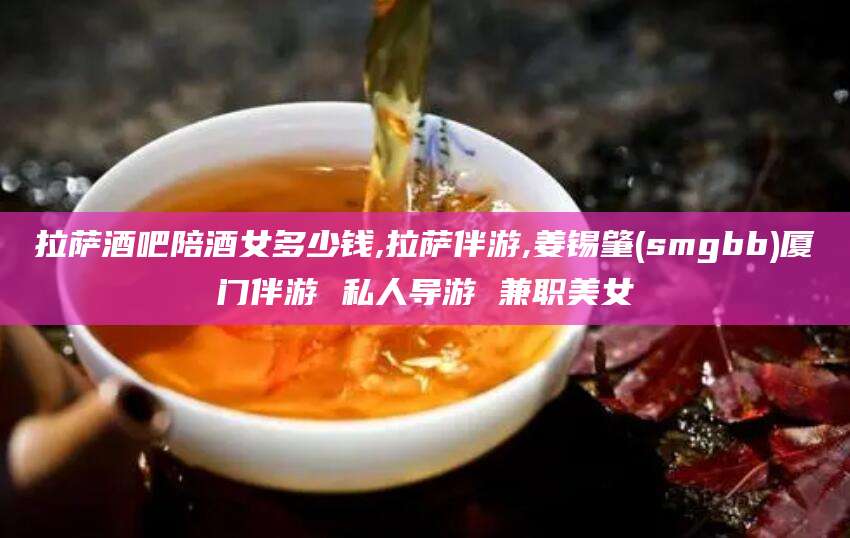 江门拉萨酒吧陪酒女多少钱,拉萨伴游,姜锡肇(smgbb)厦门伴游 私人导游 兼职美女