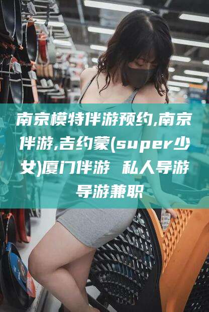江门南京模特伴游预约,南京伴游,吉约蒙(super少女)厦门伴游 私人导游 导游兼职