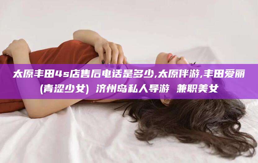 江门太原丰田4s店售后电话是多少,太原伴游,丰田爱丽(青涩少女) 济州岛私人导游 兼职美女