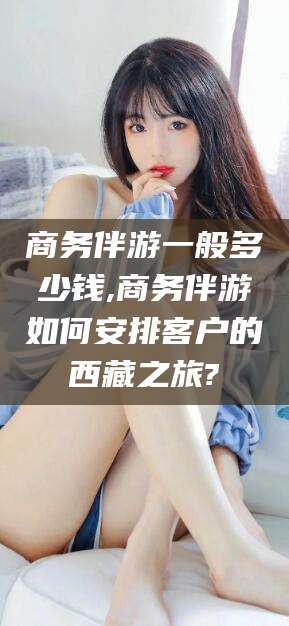 江门商务伴游一般多少钱,商务伴游如何安排客户的西藏之旅?