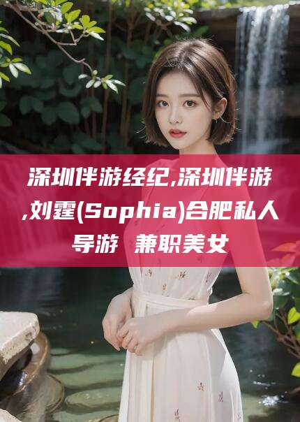 江门深圳伴游经纪,深圳伴游,刘霆(Sophia)合肥私人导游 兼职美女