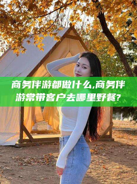 江门商务伴游都做什么,商务伴游常带客户去哪里野餐?