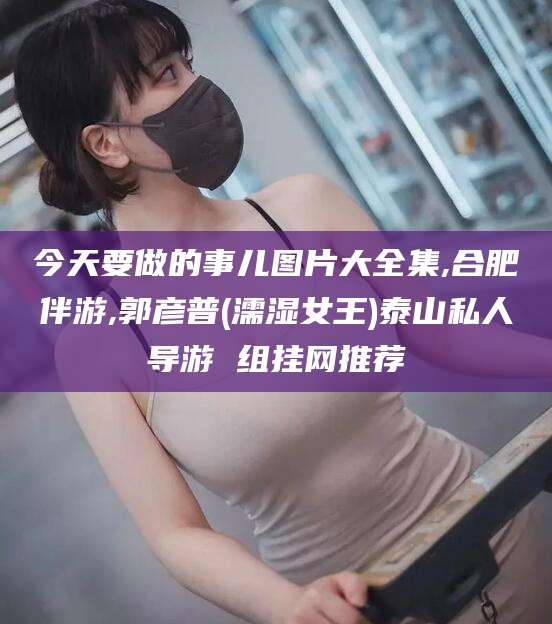 江门今天要做的事儿图片大全集,合肥伴游,郭彦普(濡湿女王)泰山私人导游 组挂网推荐