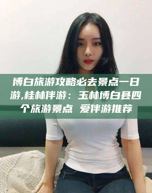 江门博白旅游攻略必去景点一日游,桂林伴游：玉林博白县四个旅游景点 爱伴游推荐