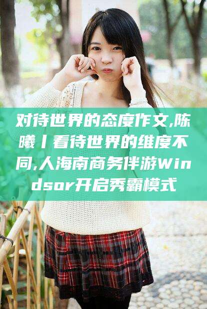 江门对待世界的态度作文,陈曦丨看待世界的维度不同,人海南商务伴游Windsor开启秀霸模式
