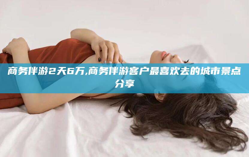 江门商务伴游2天6万,商务伴游客户最喜欢去的城市景点分享
