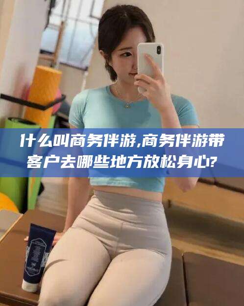 江门什么叫商务伴游,商务伴游带客户去哪些地方放松身心?