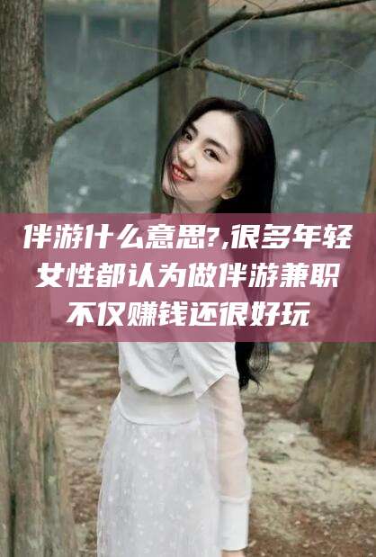 江门伴游什么意思?,很多年轻女性都认为做伴游兼职不仅赚钱还很好玩