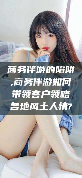 江门商务伴游的陷阱,商务伴游如何带领客户领略各地风土人情?