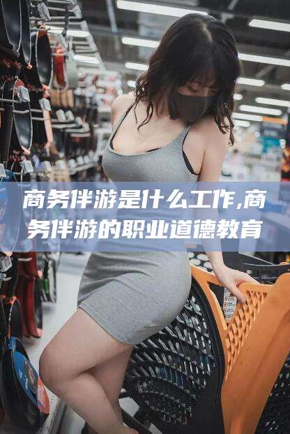江门商务伴游是什么工作,商务伴游的职业道德教育