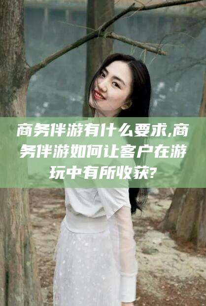 江门商务伴游有什么要求,商务伴游如何让客户在游玩中有所收获?