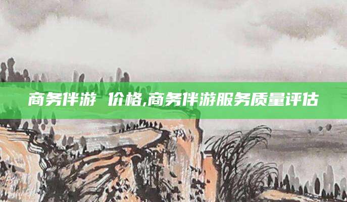 江门商务伴游 价格,商务伴游服务质量评估