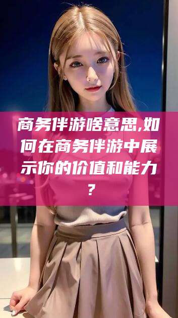 江门商务伴游啥意思,如何在商务伴游中展示你的价值和能力？