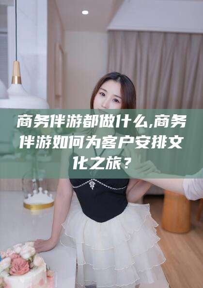 江门商务伴游都做什么,商务伴游如何为客户安排文化之旅？
