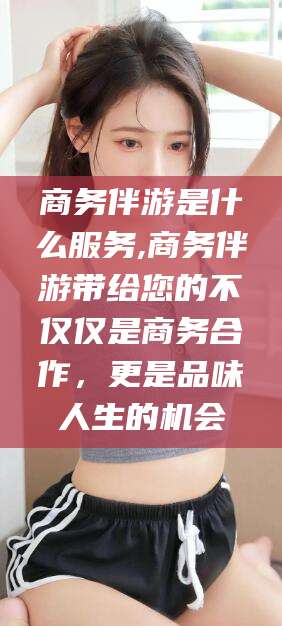 江门商务伴游是什么服务,商务伴游带给您的不仅仅是商务合作，更是品味人生的机会