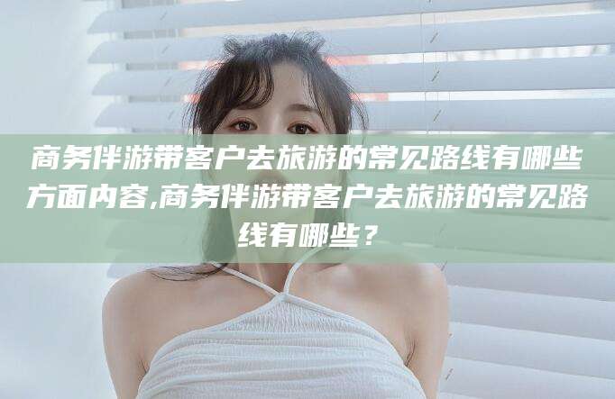 江门商务伴游带客户去旅游的常见路线有哪些方面内容,商务伴游带客户去旅游的常见路线有哪些？