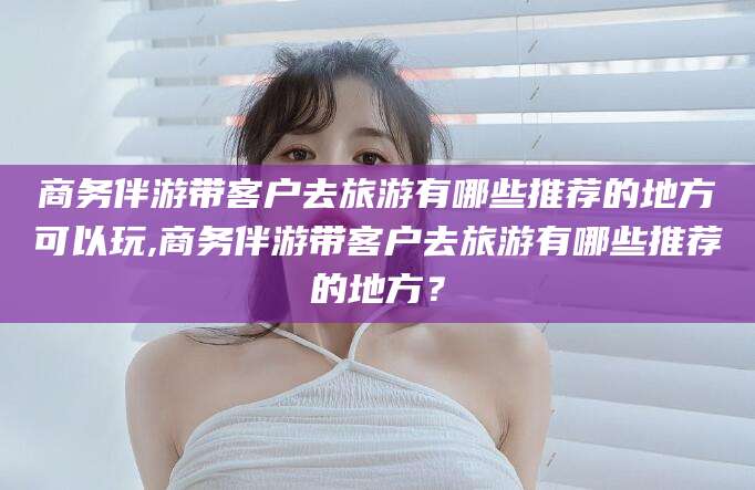江门商务伴游带客户去旅游有哪些推荐的地方可以玩,商务伴游带客户去旅游有哪些推荐的地方？