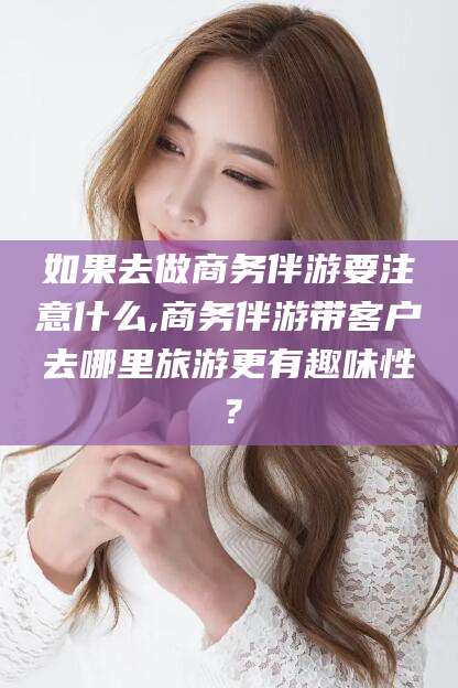 江门如果去做商务伴游要注意什么,商务伴游带客户去哪里旅游更有趣味性？