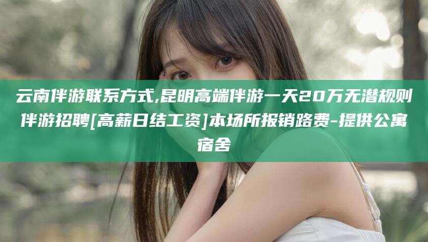 江门云南伴游联系方式,昆明高端伴游一天20万无潜规则伴游招聘[高薪日结工资]本场所报销路费-提供公寓宿舍