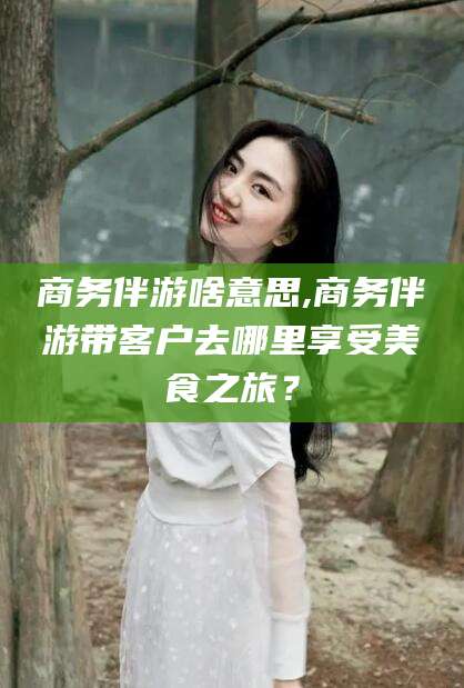 江门商务伴游啥意思,商务伴游带客户去哪里享受美食之旅？