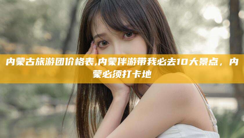 江门内蒙古旅游团价格表,内蒙伴游带我必去10大景点，内蒙必须打卡地