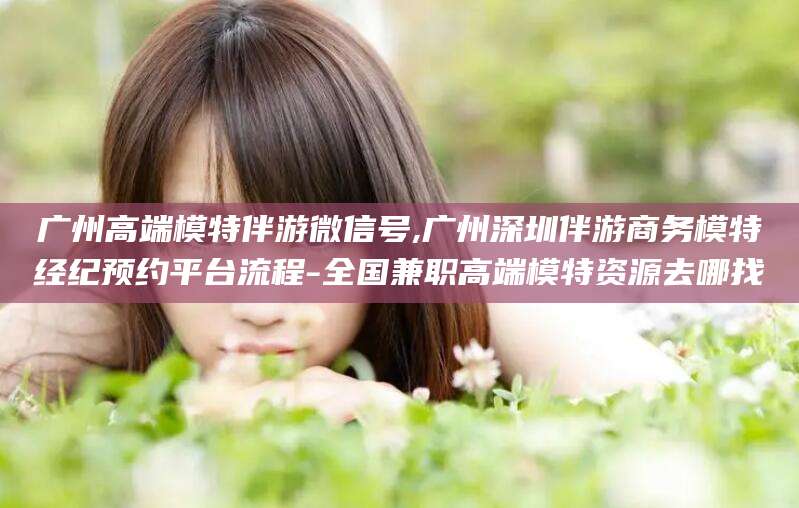 江门广州高端模特伴游微信号,广州深圳伴游商务模特经纪预约平台流程-全国兼职高端模特资源去哪找