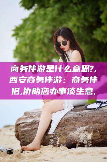 江门商务伴游是什么意思?,西安商务伴游：商务伴侣,协助您办事谈生意,